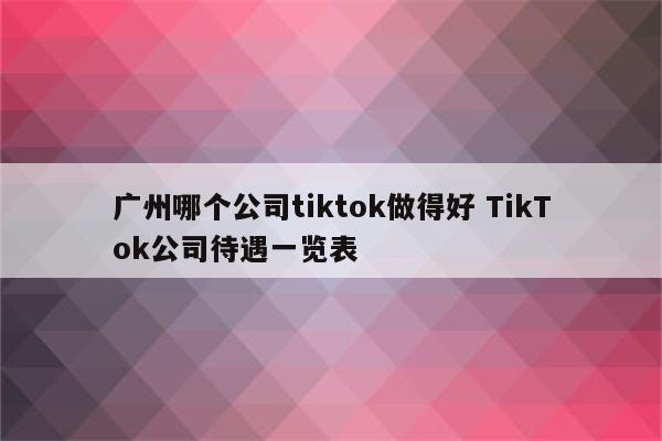广州哪个公司tiktok做得好 TikTok公司待遇一览表
