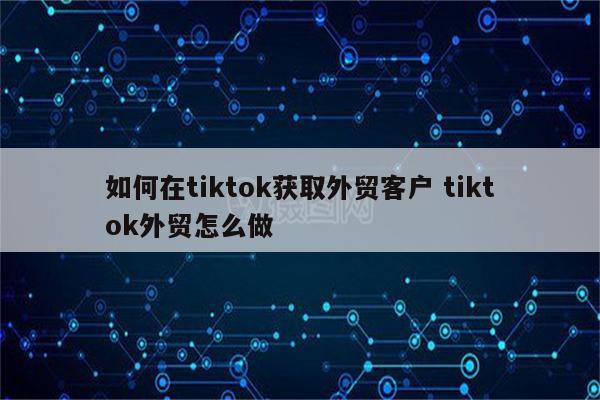 如何在tiktok获取外贸客户 tiktok外贸怎么做