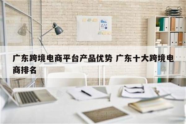 广东跨境电商平台产品优势 广东十大跨境电商排名