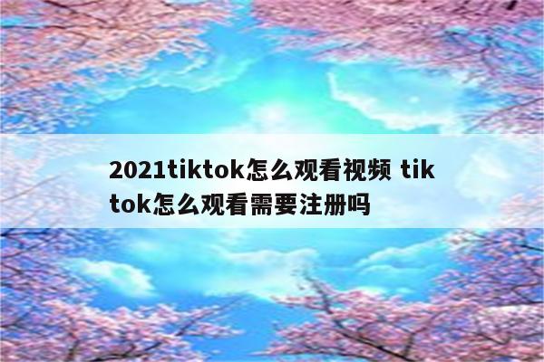 2021tiktok怎么观看视频 tiktok怎么观看需要注册吗