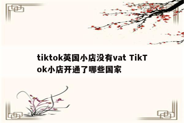 tiktok英国小店没有vat TikTok小店开通了哪些国家