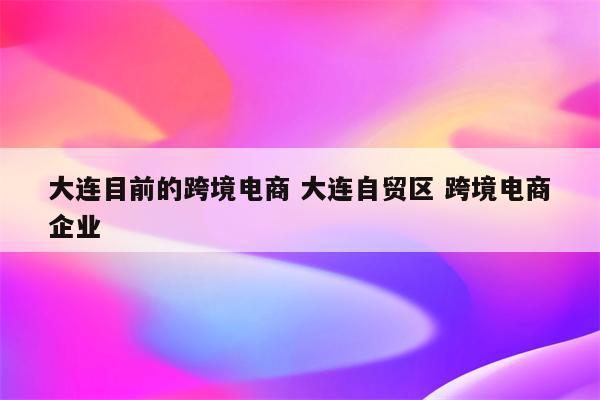 大连目前的跨境电商 大连自贸区 跨境电商企业
