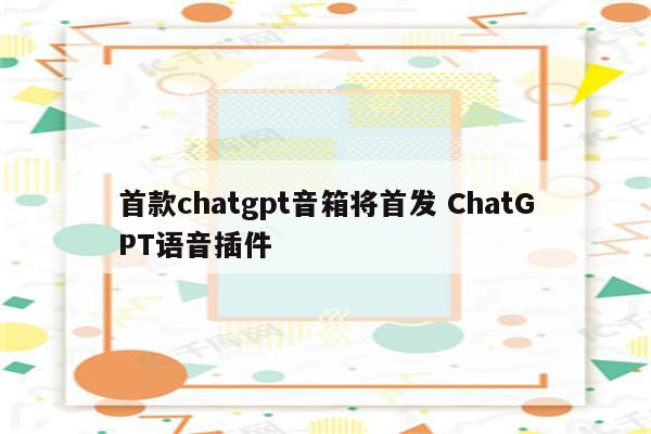 首款chatgpt音箱将首发 ChatGPT语音插件