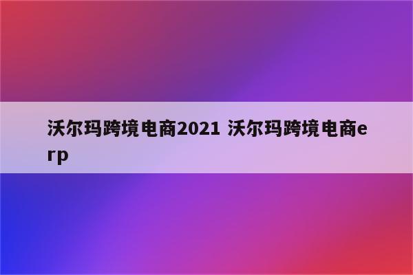 沃尔玛跨境电商2021 沃尔玛跨境电商erp