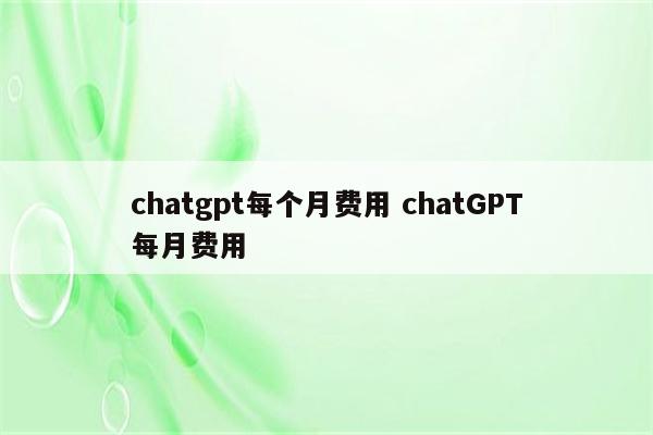 chatgpt每个月费用 chatGPT每月费用