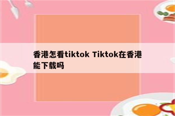 香港怎看tiktok Tiktok在香港能下载吗