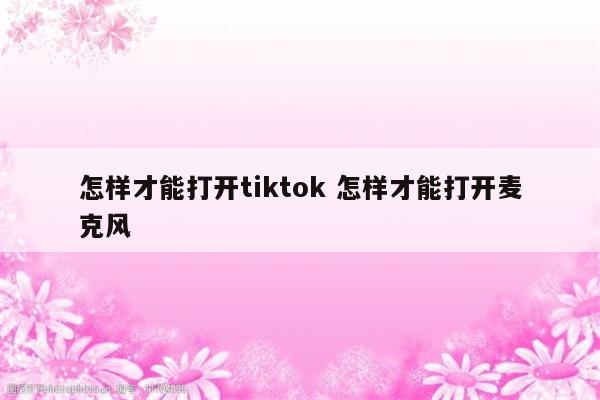 怎样才能打开tiktok 怎样才能打开麦克风