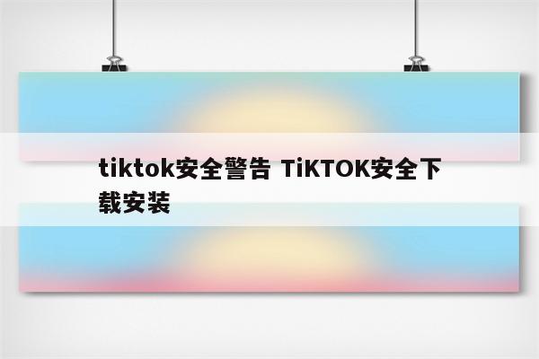 tiktok安全警告 TiKTOK安全下载安装