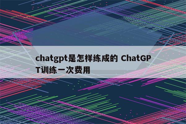 chatgpt是怎样练成的 ChatGPT训练一次费用
