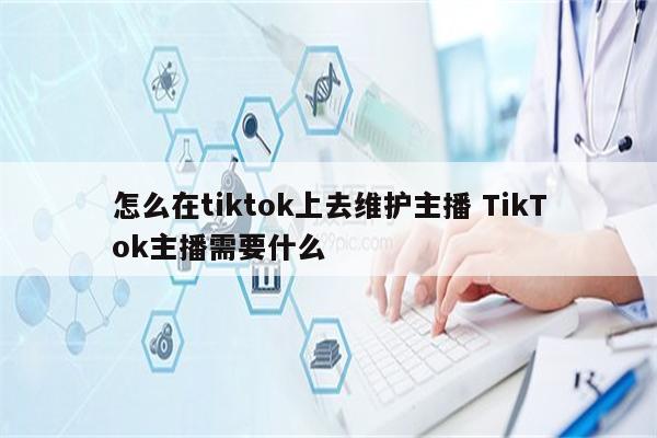怎么在tiktok上去维护主播 TikTok主播需要什么