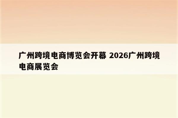 广州跨境电商博览会开幕 2026广州跨境电商展览会