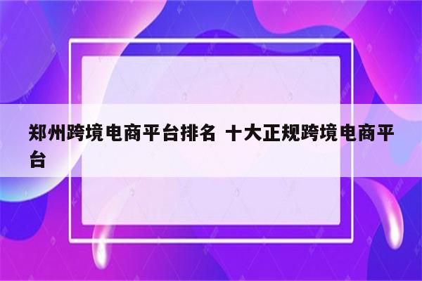 郑州跨境电商平台排名 十大正规跨境电商平台