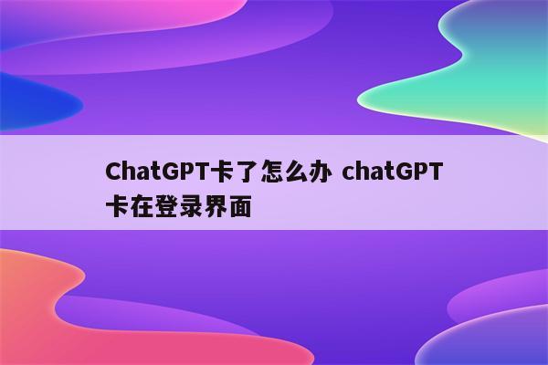 ChatGPT卡了怎么办 chatGPT卡在登录界面