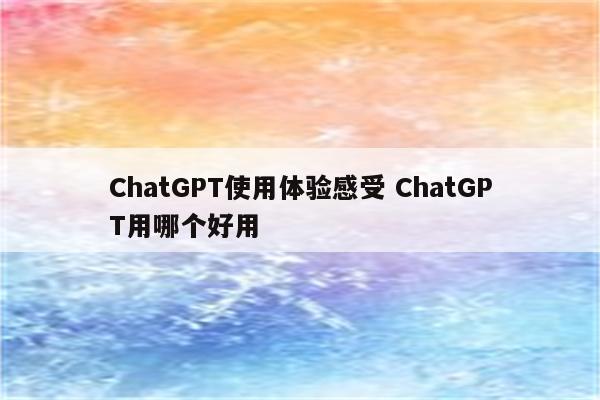 ChatGPT使用体验感受 ChatGPT用哪个好用