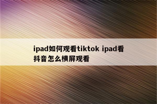 ipad如何观看tiktok ipad看抖音怎么横屏观看