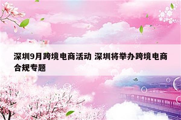 深圳9月跨境电商活动 深圳将举办跨境电商合规专题