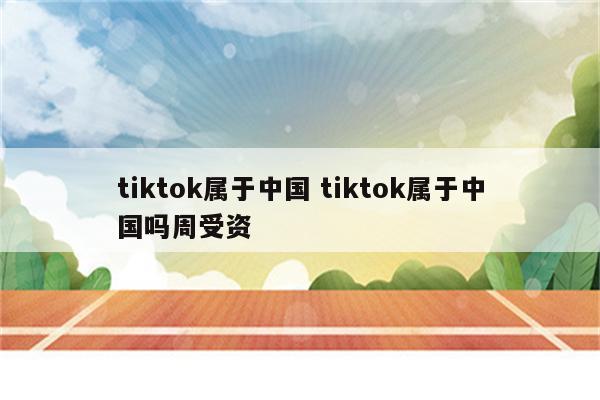 tiktok属于中国 tiktok属于中国吗周受资