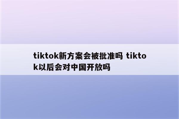 tiktok新方案会被批准吗 tiktok以后会对中国开放吗