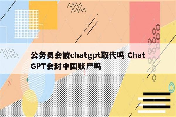 公务员会被chatgpt取代吗 ChatGPT会封中国账户吗
