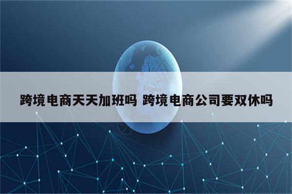 跨境电商天天加班吗 跨境电商公司要双休吗