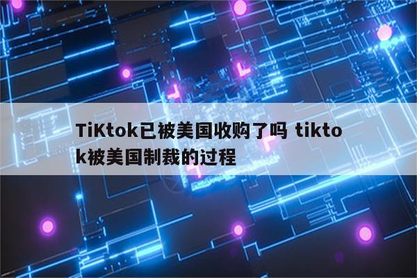 TiKtok已被美国收购了吗 tiktok被美国制裁的过程