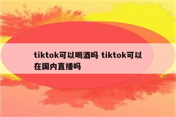 tiktok可以喝酒吗 tiktok可以在国内直播吗