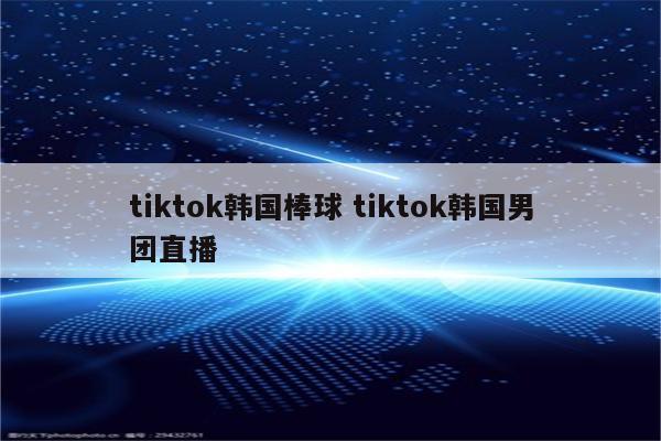 tiktok韩国棒球 tiktok韩国男团直播