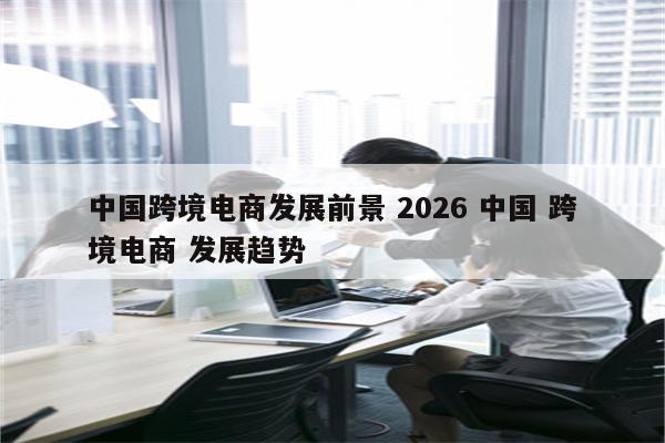 中国跨境电商发展前景 2026 中国 跨境电商 发展趋势