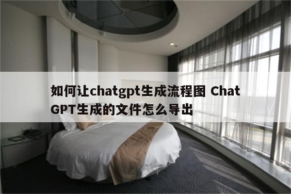 如何让chatgpt生成流程图 ChatGPT生成的文件怎么导出