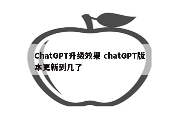 ChatGPT升级效果 chatGPT版本更新到几了