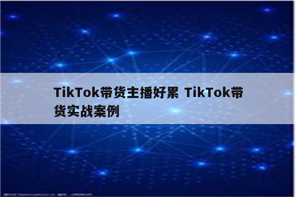 TikTok带货主播好累 TikTok带货实战案例
