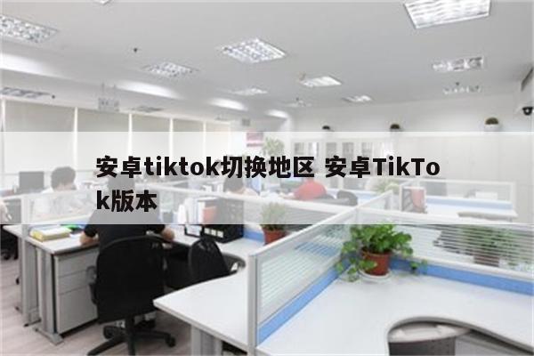 安卓tiktok切换地区 安卓TikTok版本