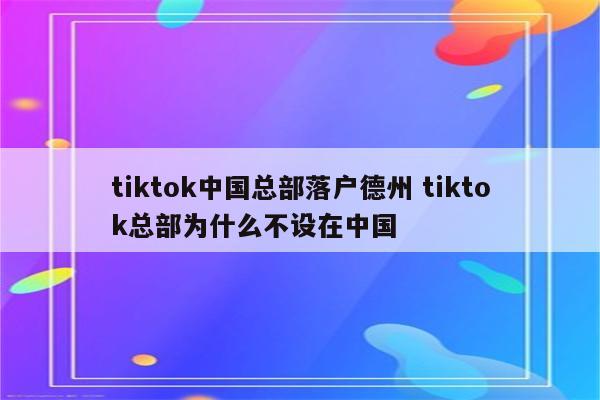 tiktok中国总部落户德州 tiktok总部为什么不设在中国