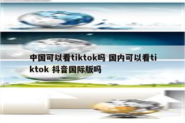 中国可以看tiktok吗 国内可以看tiktok 抖音国际版吗