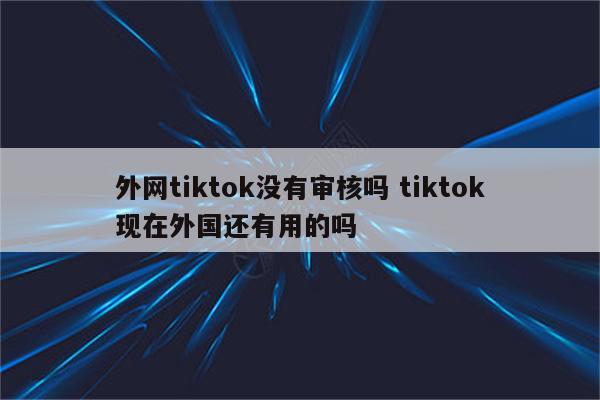 外网tiktok没有审核吗 tiktok现在外国还有用的吗