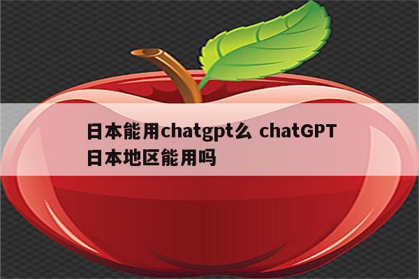 日本能用chatgpt么 chatGPT日本地区能用吗