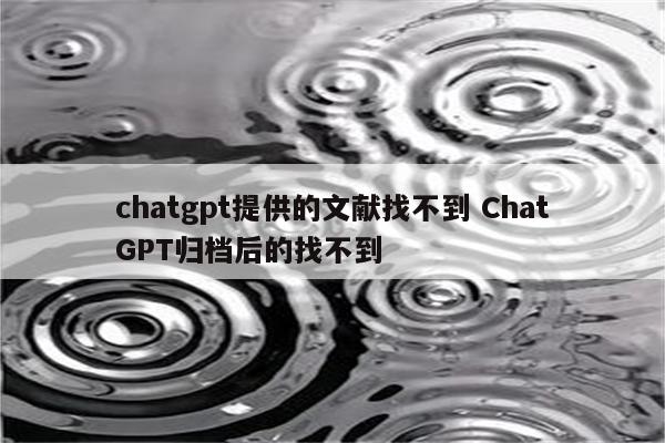 chatgpt提供的文献找不到 ChatGPT归档后的找不到