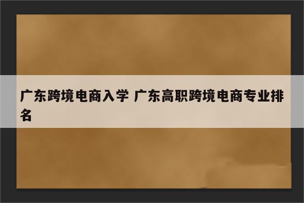 广东跨境电商入学 广东高职跨境电商专业排名
