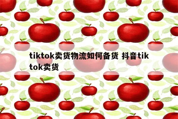 tiktok卖货物流如何备货 抖音tiktok卖货