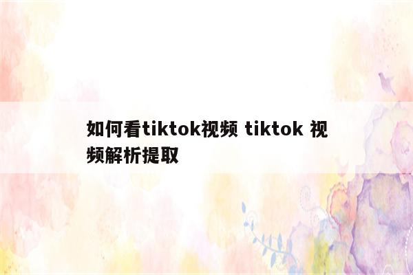 如何看tiktok视频 tiktok 视频解析提取