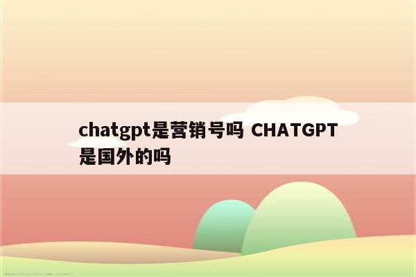chatgpt是营销号吗 CHATGPT是国外的吗