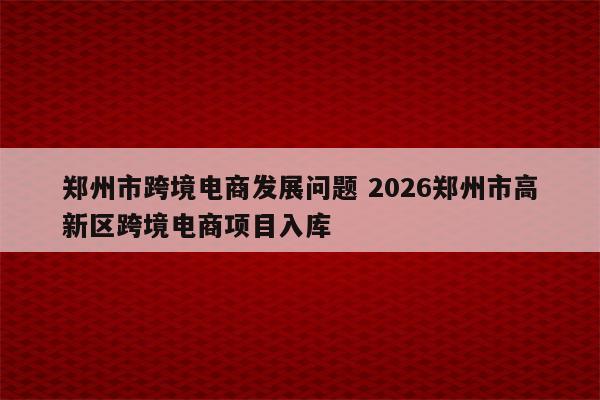 郑州市跨境电商发展问题 2026郑州市高新区跨境电商项目入库