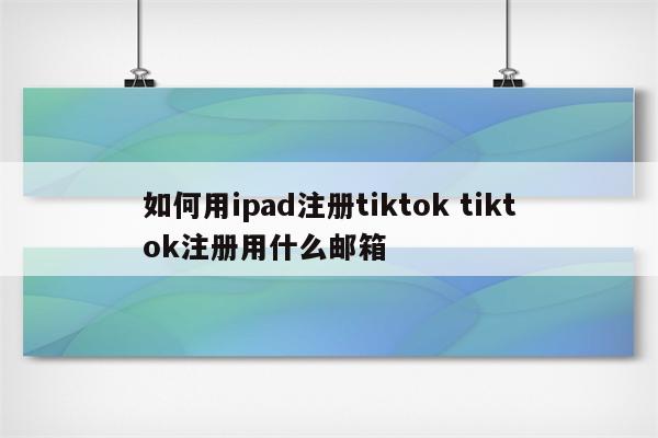 如何用ipad注册tiktok tiktok注册用什么邮箱