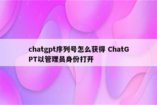 chatgpt序列号怎么获得 ChatGPT以管理员身份打开