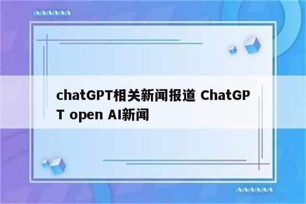 chatGPT相关新闻报道 ChatGPT open AI新闻