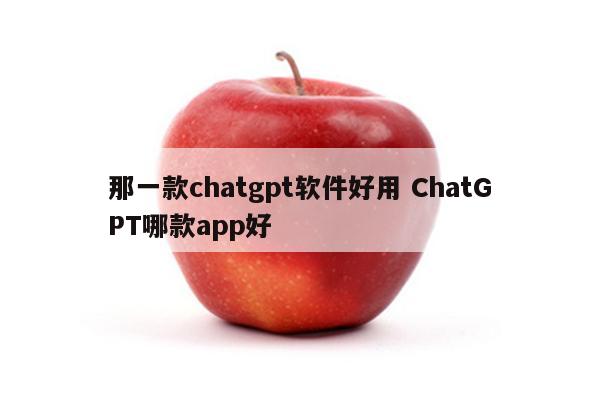 那一款chatgpt软件好用 ChatGPT哪款app好