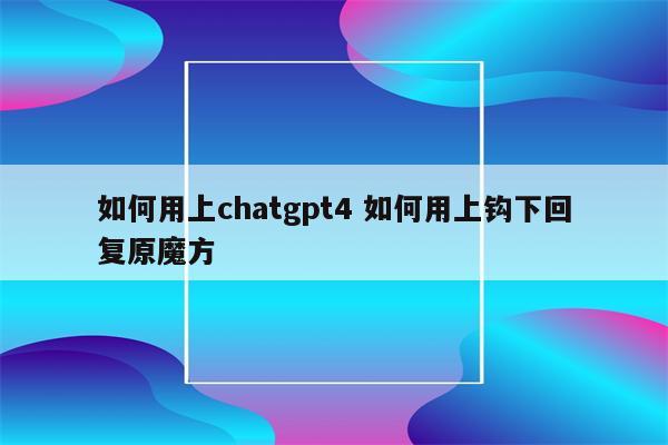 如何用上chatgpt4 如何用上钩下回复原魔方