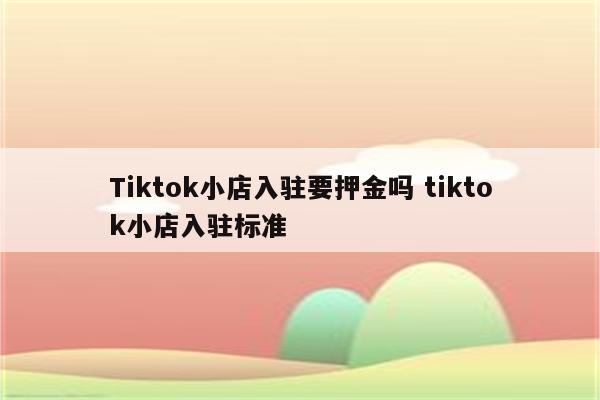 Tiktok小店入驻要押金吗 tiktok小店入驻标准