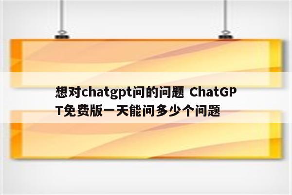 想对chatgpt问的问题 ChatGPT免费版一天能问多少个问题