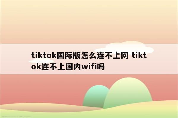 tiktok国际版怎么连不上网 tiktok连不上国内wifi吗